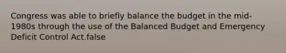 Congress was able to briefly balance the budget in the mid-1980s through the use of the Balanced Budget and Emergency Deficit Control Act.false