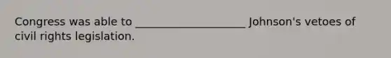 Congress was able to ____________________ Johnson's vetoes of civil rights legislation.