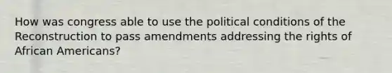 How was congress able to use the political conditions of the Reconstruction to pass amendments addressing the rights of African Americans?