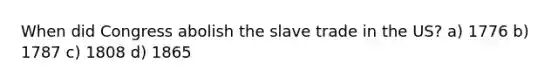 When did Congress abolish the slave trade in the US? a) 1776 b) 1787 c) 1808 d) 1865