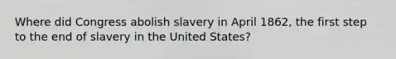 Where did Congress abolish slavery in April 1862, the first step to the end of slavery in the United States?