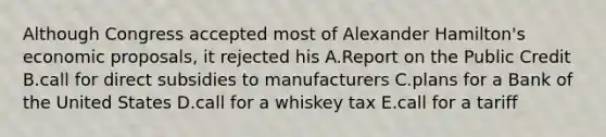 Although Congress accepted most of Alexander Hamilton's economic proposals, it rejected his A.Report on the Public Credit B.call for direct subsidies to manufacturers C.plans for a Bank of the United States D.call for a whiskey tax E.call for a tariff