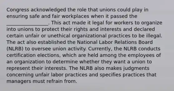 Congress acknowledged the role that unions could play in ensuring safe and fair workplaces when it passed the _________________. This act made it legal for workers to organize into unions to protect their rights and interests and declared certain unfair or unethical organizational practices to be illegal. The act also established the National Labor Relations Board (NLRB) to oversee union activity. Currently, the NLRB conducts certification elections, which are held among the employees of an organization to determine whether they want a union to represent their interests. The NLRB also makes judgments concerning unfair labor practices and specifies practices that managers must refrain from.