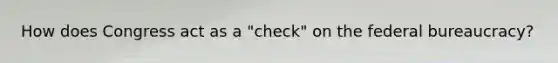 How does Congress act as a "check" on the federal bureaucracy?
