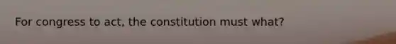 For congress to act, the constitution must what?