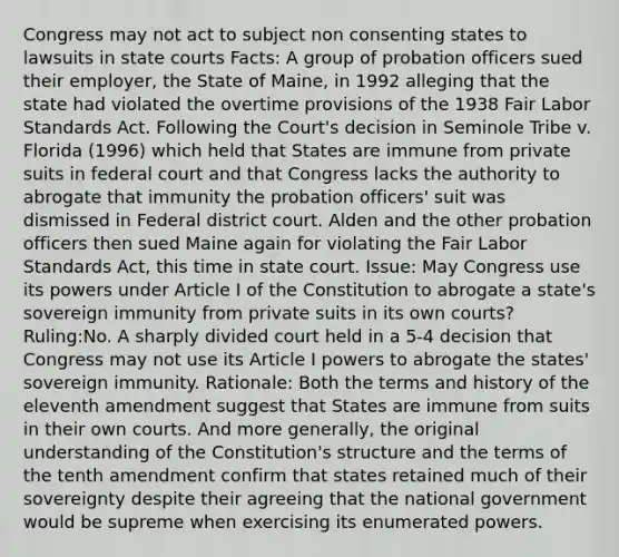 Congress may not act to subject non consenting states to lawsuits in state courts Facts: A group of probation officers sued their employer, the State of Maine, in 1992 alleging that the state had violated the overtime provisions of the 1938 Fair Labor Standards Act. Following the Court's decision in Seminole Tribe v. Florida (1996) which held that States are immune from private suits in federal court and that Congress lacks the authority to abrogate that immunity the probation officers' suit was dismissed in Federal district court. Alden and the other probation officers then sued Maine again for violating the Fair Labor Standards Act, this time in state court. Issue: May Congress use its powers under Article I of the Constitution to abrogate a state's sovereign immunity from private suits in its own courts? Ruling:No. A sharply divided court held in a 5-4 decision that Congress may not use its Article I powers to abrogate the states' sovereign immunity. Rationale: Both the terms and history of the eleventh amendment suggest that States are immune from suits in their own courts. And more generally, the original understanding of the Constitution's structure and the terms of the tenth amendment confirm that states retained much of their sovereignty despite their agreeing that the national government would be supreme when exercising its enumerated powers.