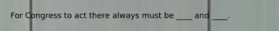 For Congress to act there always must be ____ and ____.