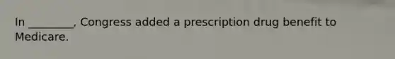 In ________, Congress added a prescription drug benefit to Medicare.