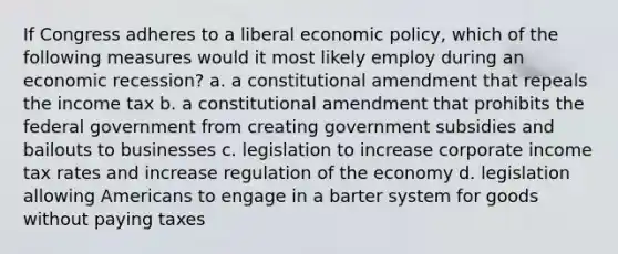 If Congress adheres to a liberal economic policy, which of the following measures would it most likely employ during an economic recession? a. a constitutional amendment that repeals the income tax b. a constitutional amendment that prohibits the federal government from creating government subsidies and bailouts to businesses c. legislation to increase corporate income tax rates and increase regulation of the economy d. legislation allowing Americans to engage in a barter system for goods without paying taxes