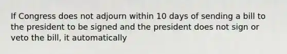 If Congress does not adjourn within 10 days of sending a bill to the president to be signed and the president does not sign or veto the bill, it automatically