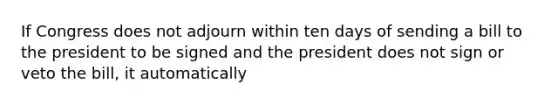 If Congress does not adjourn within ten days of sending a bill to the president to be signed and the president does not sign or veto the bill, it automatically