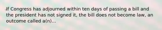 If Congress has adjourned within ten days of passing a bill and the president has not signed it, the bill does not become law, an outcome called a(n)...