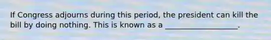 If Congress adjourns during this period, the president can kill the bill by doing nothing. This is known as a ___________________.