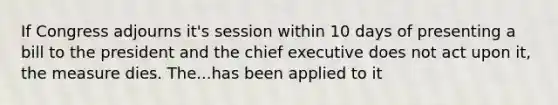 If Congress adjourns it's session within 10 days of presenting a bill to the president and the chief executive does not act upon it, the measure dies. The...has been applied to it