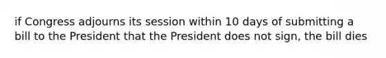 if Congress adjourns its session within 10 days of submitting a bill to the President that the President does not sign, the bill dies