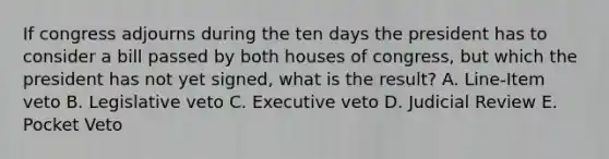 If congress adjourns during the ten days the president has to consider a bill passed by both houses of congress, but which the president has not yet signed, what is the result? A. Line-Item veto B. Legislative veto C. Executive veto D. Judicial Review E. Pocket Veto