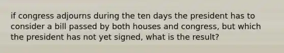 if congress adjourns during the ten days the president has to consider a bill passed by both houses and congress, but which the president has not yet signed, what is the result?