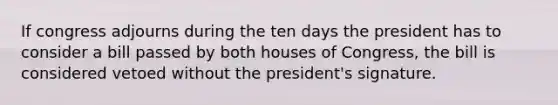 If congress adjourns during the ten days the president has to consider a bill passed by both houses of Congress, the bill is considered vetoed without the president's signature.