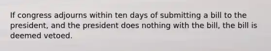 If congress adjourns within ten days of submitting a bill to the president, and the president does nothing with the bill, the bill is deemed vetoed.