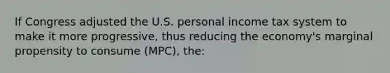 If Congress adjusted the U.S. personal income tax system to make it more progressive, thus reducing the economy's marginal propensity to consume (MPC), the: