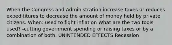 When the Congress and Administration increase taxes or reduces expedititures to decrease the amount of money held by private citizens. When: used to fight inflation What are the two tools used? -cutting government spending or raising taxes or by a combination of both. UNINTENDED EFFECTS Recession