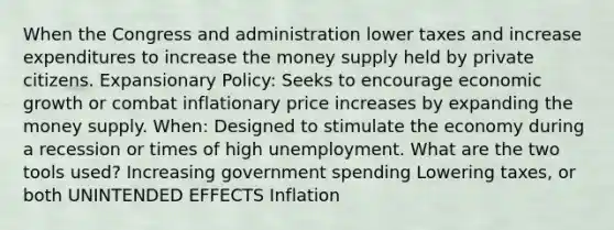 When the Congress and administration lower taxes and increase expenditures to increase the money supply held by private citizens. Expansionary Policy: Seeks to encourage economic growth or combat inflationary price increases by expanding the money supply. When: Designed to stimulate the economy during a recession or times of high unemployment. What are the two tools used? Increasing government spending Lowering taxes, or both UNINTENDED EFFECTS Inflation