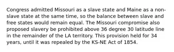 Congress admitted Missouri as a slave state and Maine as a non-slave state at the same time, so the balance between slave and free states would remain equal. The Missouri compromise also proposed slavery be prohibited above 36 degree 30 latitude line in the remainder of the LA territory. This provision held for 34 years, until it was repealed by the KS-NE Act of 1854.