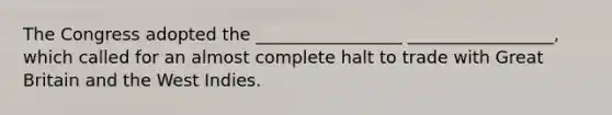 The Congress adopted the _________________ _________________, which called for an almost complete halt to trade with Great Britain and the West Indies.
