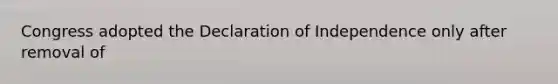 Congress adopted the Declaration of Independence only after removal of