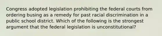 Congress adopted legislation prohibiting the federal courts from ordering busing as a remedy for past racial discrimination in a public school district. Which of the following is the strongest argument that the federal legislation is unconstitutional?