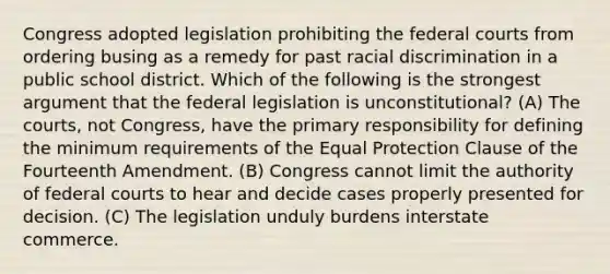 Congress adopted legislation prohibiting the federal courts from ordering busing as a remedy for past racial discrimination in a public school district. Which of the following is the strongest argument that the federal legislation is unconstitutional? (A) The courts, not Congress, have the primary responsibility for defining the minimum requirements of the Equal Protection Clause of the Fourteenth Amendment. (B) Congress cannot limit the authority of federal courts to hear and decide cases properly presented for decision. (C) The legislation unduly burdens interstate commerce.