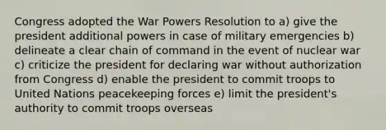 Congress adopted the War Powers Resolution to a) give the president additional powers in case of military emergencies b) delineate a clear chain of command in the event of nuclear war c) criticize the president for declaring war without authorization from Congress d) enable the president to commit troops to United Nations peacekeeping forces e) limit the president's authority to commit troops overseas