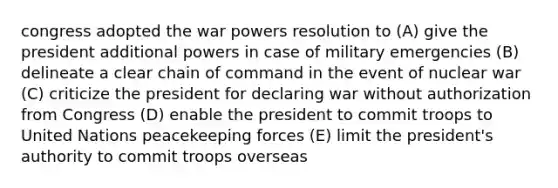 congress adopted the war powers resolution to (A) give the president additional powers in case of military emergencies (B) delineate a clear chain of command in the event of nuclear war (C) criticize the president for declaring war without authorization from Congress (D) enable the president to commit troops to United Nations peacekeeping forces (E) limit the president's authority to commit troops overseas