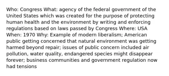 Who: Congress What: agency of the federal government of the United States which was created for the purpose of protecting human health and the environment by writing and enforcing regulations based on laws passed by Congress Where: USA When: 1970 Why: Example of modern liberalism; American public getting concerned that natural environment was getting harmed beyond repair; issues of public concern included air pollution, water quality, endangered species might disappear forever; business communities and government regulation now had tensions