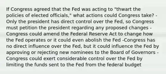 If Congress agreed that the Fed was acting to​ "thwart the policies of elected​ officials," what actions could Congress​ take? -Only the president has direct control over the​ Fed, so Congress must petition the president regarding any proposed changes -Congress could amend the Federal Reserve Act to change how the Fed operates or it could even abolish the Fed -Congress has no direct influence over the​ Fed, but it could influence the Fed by approving or rejecting new nominees to the Board of Governors -Congress could exert considerable control over the Fed by limiting the funds sent to the Fed from the federal budget