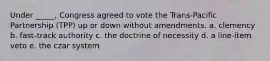 Under _____, Congress agreed to vote the Trans-Pacific Partnership (TPP) up or down without amendments. a. clemency b. fast-track authority c. the doctrine of necessity d. a line-item veto e. the czar system