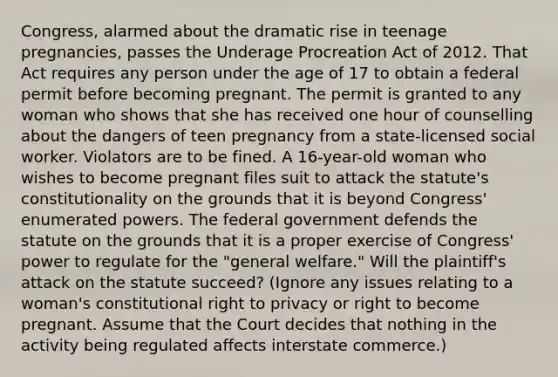 Congress, alarmed about the dramatic rise in teenage pregnancies, passes the Underage Procreation Act of 2012. That Act requires any person under the age of 17 to obtain a federal permit before becoming pregnant. The permit is granted to any woman who shows that she has received one hour of counselling about the dangers of teen pregnancy from a state-licensed social worker. Violators are to be fined. A 16-year-old woman who wishes to become pregnant files suit to attack the statute's constitutionality on the grounds that it is beyond Congress' enumerated powers. The federal government defends the statute on the grounds that it is a proper exercise of Congress' power to regulate for the "general welfare." Will the plaintiff's attack on the statute succeed? (Ignore any issues relating to a woman's constitutional right to privacy or right to become pregnant. Assume that the Court decides that nothing in the activity being regulated affects interstate commerce.)