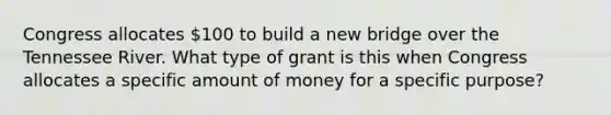 Congress allocates 100 to build a new bridge over the Tennessee River. What type of grant is this when Congress allocates a specific amount of money for a specific purpose?