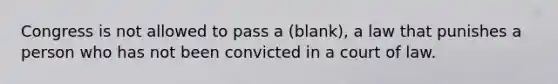 Congress is not allowed to pass a (blank), a law that punishes a person who has not been convicted in a court of law.