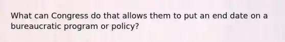 What can Congress do that allows them to put an end date on a bureaucratic program or policy?