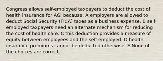 Congress allows self-employed taxpayers to deduct the cost of health insurance for AGI because: A employers are allowed to deduct Social Security (FICA) taxes as a business expense. B self-employed taxpayers need an alternate mechanism for reducing the cost of health care. C this deduction provides a measure of equity between employees and the self-employed. D health insurance premiums cannot be deducted otherwise. E None of the choices are correct.