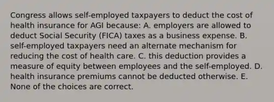 Congress allows self-employed taxpayers to deduct the cost of health insurance for AGI because: A. employers are allowed to deduct Social Security (FICA) taxes as a business expense. B. self-employed taxpayers need an alternate mechanism for reducing the cost of health care. C. this deduction provides a measure of equity between employees and the self-employed. D. health insurance premiums cannot be deducted otherwise. E. None of the choices are correct.