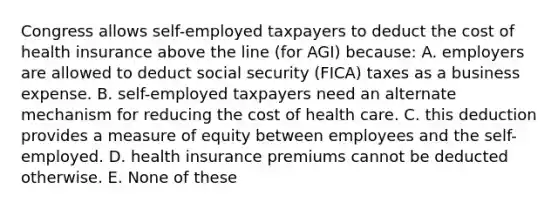 Congress allows self-employed taxpayers to deduct the cost of health insurance above the line (for AGI) because: A. employers are allowed to deduct social security (FICA) taxes as a business expense. B. self-employed taxpayers need an alternate mechanism for reducing the cost of health care. C. this deduction provides a measure of equity between employees and the self-employed. D. health insurance premiums cannot be deducted otherwise. E. None of these