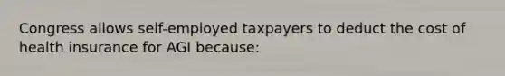 Congress allows self-employed taxpayers to deduct the cost of health insurance for AGI because: