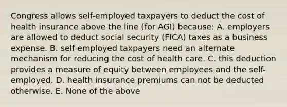 Congress allows self-employed taxpayers to deduct the cost of health insurance above the line (for AGI) because: A. employers are allowed to deduct social security (FICA) taxes as a business expense. B. self-employed taxpayers need an alternate mechanism for reducing the cost of health care. C. this deduction provides a measure of equity between employees and the self-employed. D. health insurance premiums can not be deducted otherwise. E. None of the above