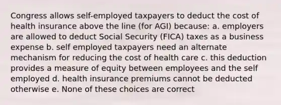 Congress allows self-employed taxpayers to deduct the cost of health insurance above the line (for AGI) because: a. employers are allowed to deduct Social Security (FICA) taxes as a business expense b. self employed taxpayers need an alternate mechanism for reducing the cost of health care c. this deduction provides a measure of equity between employees and the self employed d. health insurance premiums cannot be deducted otherwise e. None of these choices are correct