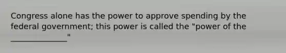 Congress alone has the power to approve spending by the federal government; this power is called the "power of the ______________"