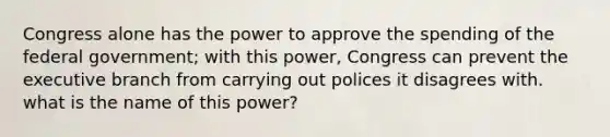 Congress alone has the power to approve the spending of the federal government; with this power, Congress can prevent the executive branch from carrying out polices it disagrees with. what is the name of this power?