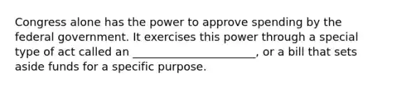 Congress alone has the power to approve spending by the federal government. It exercises this power through a special type of act called an ______________________, or a bill that sets aside funds for a specific purpose.