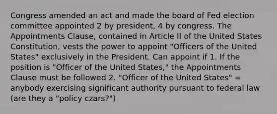 Congress amended an act and made the board of Fed election committee appointed 2 by president, 4 by congress. The Appointments Clause, contained in Article II of the United States Constitution, vests the power to appoint "Officers of the United States" exclusively in the President. Can appoint if 1. If the position is "Officer of the United States," the Appointments Clause must be followed 2. "Officer of the United States" = anybody exercising significant authority pursuant to federal law (are they a "policy czars?")